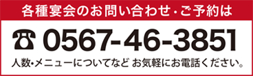 各種宴会のお問い合わせ・ご予約は0567-46-3851　人数・メニューについてなどお気軽にお電話ください。